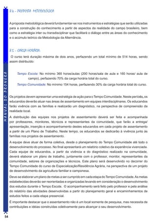8.4 – PROPOSTA METODOLÓGICA
A proposta metodológica deverá fundamentar-se nos instrumentos e estratégias que serão utilizadas
para a construção do conhecimento a partir de aspectos da realidade do campo brasileiro, bem
como a estratégia inter ou transdisciplinar que facilitará o diálogo entre as áreas do conhecimento
e o acúmulo teórico da Metodologia da Alternância.

8.5 – CARGA HORÁRIA:

MANUAL DO PRONERA

O curso terá duração máxima de dois anos, perfazendo um total mínimo de 514 horas, sendo
assim distribuído:

Tempo Escola: No mínimo 360 horas/aulas (200 horas/sala de aula e 160 horas/ aula de
campo), perfazendo 70% da carga horária total do curso.
Tempo Comunidade: No mínimo 154 horas, perfazendo 30% da carga horária total do curso.

Os projetos devem apresentar uma estratégia de ação para o Tempo Comunidade. Neste período, os
educandos deverão atuar nas áreas de assentamento em equipes interdisciplinares. Os educandos
farão vivência com as famílias e realizarão um diagnóstico, na perspectiva de compreensão da
realidade local.
A distribuição das equipes nos projetos de assentamento deverá ser feita e acompanhada
por professores, monitores, técnicos e representantes da comunidade, que farão a entrega/
apresentação, inserção e acompanhamento destes educandos em cada projeto de assentamento
a partir de um Plano de Trabalho. Neste tempo, os educandos se dedicarão à vivência junto às
famílias nos projetos de assentamento.
A equipe deve atuar de forma coletiva, desde o planejamento do Tempo Comunidade até todo o
desenvolvimento do processo. No final apresentará um relatório coletivo da experiência vivenciada.
Cada equipe de educandos, a partir da vivência e do diagnóstico realizado na comunidade,
deverá elaborar um plano de trabalho, juntamente com o professor, monitor, representantes da
comunidade, setores de organizações e técnicos. Este plano será desenvolvido no decorrer do
Tempo Comunidade do curso de Especialização/Residência Agrária, na perspectiva de um projeto
de desenvolvimento da agricultura familiar e camponesa.
Deve-se elaborar um plano de metas a ser cumprido em cada etapa do Tempo Comunidade. As metas
estabelecidas deverão ser reorientadas e organizadas levando em consideração o desenvolvimento
dos estudos durante o Tempo Escola. O acompanhamento será feito pelo professor e pela análise
do relatório das atividades desenvolvidas a partir do planejamento geral e encaminhamentos de
estudos feitos a cada etapa presencial.
É importante destacar que o assentamento não é um local somente de pesquisa, mas necessita de
contribuições e idéias construídas coletivamente para alcançar o seu desenvolvimento.

54

 
