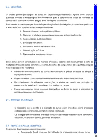 8.6 – CONTEÚDOS:
O projeto político-pedagógico do curso de Especialização/Residência Agrária deve priorizar
questões teóricas e metodológicas que contribuam para a compreensão crítica da realidade do
campo e sua transformação em direção a um paradigma sustentável.
Para atender as diretrizes específicas da Especialização/Residência Agrária, o curso deve aprofundar
a reflexão teórica e prática sobre os seguintes temas:
1.	 Desenvolvimento rural e políticas públicas;
2.	 Sistemas produtivos, economia camponesa e soberania alimentar;
3.	 Agroecologia e sustentabilidade;
4.	 Educação do Campo;
5.	 Assistência técnica e extensão rural;

7.	 Diversidade e sujeitos do campo.

Esses temas devem ser estudados de maneira articulada, podendo ser desenvolvidos a partir de
múltiplas estratégias: aulas, seminários, oficinas, trabalhos de campo, tendo os seguintes princípios
metodológicos como referência:
•	 Garantir no desenvolvimento do curso a relação teoria e prática em todos os tempos e
espaços formativos;
•	 Organização dos componentes curriculares de maneira inter / transdisciplinar;

MANUAL DO PRONERA

6.	 Comunicação e Cultura;

•	 Reconhecimento de diferentes concepções e visões de mundo na produção do
conhecimento, valorizando os saberes dos sujeitos do campo;
•	 Ênfase na pesquisa, como processo desenvolvido ao longo do curso e integrador de
outros componentes curriculares.

8.7 – DIRETRIZES DE AVALIAÇÃO:
É necessário que a gestão e a avaliação do curso sejam entendidas como processos
pedagógicos permanentes, complementares e coletivos;
Os espaços formativos serão avaliados e incluirão atividades de sala de aula, seminários,
encontros, vivência de campo, pesquisa e extensão.

8.8 – RECURSOS HUMANOS NECESSÁRIOS:
Os projetos devem prever a seguinte equipe:
a.	 Coordenador Geral: professor da instituição de ensino responsável pelo curso.
55

 