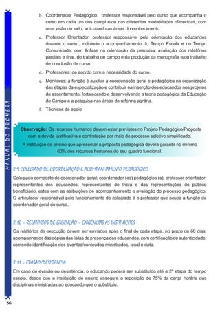 b.	 Coordenador Pedagógico: professor responsável pelo curso que acompanha o
curso em cada um dos campi e/ou nas diferentes modalidades oferecidas, com
uma visão do todo, articulando as áreas do conhecimento.
c.	 Professor Orientador: professor responsável pela orientação dos educandos
durante o curso, incluindo o acompanhamento do Tempo Escola e do Tempo
Comunidade, com ênfase na orientação da pesquisa, avaliação dos relatórios
parciais e final, do trabalho de campo e da produção da monografia e/ou trabalho
de conclusão de curso.

MANUAL DO PRONERA

d.	 Professores: de acordo com a necessidade do curso.
e.	 Monitores: a função é auxiliar a coordenação geral e pedagógica na organização
das etapas da especialização e contribuir na inserção dos educandos nos projetos
de assentamento, fortalecendo e desenvolvendo a teoria pedagógica da Educação
do Campo e a pesquisa nas áreas de reforma agrária.
f.	 Técnicos de apoio

Observação: Os recursos humanos devem estar previstos no Projeto Pedagógico/Proposta
com a devida justificativa e contratação por meio de processo seletivo simplificado.
A instituição de ensino que apresentar a proposta pedagógica deverá garantir no mínimo
60% dos recursos humanos do seu quadro funcional.

8.9 COLEGIADO DE COORDENAÇÃO E ACOMPANHAMENTO PEDAGÓGICO
Colegiado composto de coordenador geral; coordenador (es) pedagógico (s); professor orientador;
representantes dos educandos; representantes do Incra e das representações do público
beneficiário, estes com as atribuições de acompanhamento e avaliação do processo pedagógico.
O articulador responsável pelo funcionamento do colegiado é o professor que ocupa a função de
coordenador geral do curso.

8.10 – RELATÓRIOS DE EXECUÇÃO – EXIGÊNCIAS ÀS INSTITUIÇÕES
Os relatórios de execução devem ser enviados após o final de cada etapa, no prazo de 60 dias,
acompanhados das cópias das listas de presença dos educandos, com certificação de autenticidade,
contendo identificação dos eventos/conteúdos ministrados, local e data.

8.11 – EVASÃO/DESISTÊNCIA
Em caso de evasão ou desistência, o educando poderá ser substituído até a 2ª etapa do tempo
escola, desde que a instituição de ensino assegure a reposição de 75% da carga horária das
disciplinas ministradas ao educando que o substituiu.

56

 
