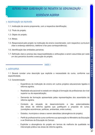 ROTEIRO PARA ELABORAÇÃO DE PROJETOS DE ESPECIALIZAÇÃO –
RESIDÊNCIA AGRÁRIA
1. IDENTIFICAÇÃO DA PROPOSTA:
1.1. Instituição de ensino proponente, com a respectiva identificação;
1.2. Título do projeto;
1.3. Objeto do projeto;
1.4. Metas;

1.6. Identificação das entidades parceiras;
1.7. Definição clara e precisa das responsabilidades e atribuições a serem assumidas por cada
um dos parceiros durante a execução do projeto.

PARTE I
1. JUSTIFICATIVA:
1.1 Deverá constar uma descrição que explicite a necessidade do curso, conforme sua
especificidade.

MANUAL DO PRONERA

1.5. Responsável pelo projeto na instituição de ensino (coordenador, com respectivo curriculum
vitae e endereço eletrônico, telefone e fax para correspondência);

1.2. Caracterização:
-	 Experiência da instituição de ensino em outros projetos educacionais ligados à
reforma agrária;
-	 Realidade educacional no estado em relação à formação de profissionais de nível
superior ou de especialização;
-	 Demanda de formação apresentada pelas representações dos assentados da
reforma agrária;
-	 Contexto da situação de desenvolvimento e das potencialidades
das áreas de reforma agrária que justifiquem a proposta do curso,
(condições econômicas, políticas, ambientais, entre outras);
-	 Estados, municípios e áreas a serem atendidas (abrangência do projeto);
-	 Perfil do profissional do curso conforme sua aprovação no Ministério da Educação
e as Diretrizes da Educação do Campo;
-	 Explicitar a abrangência do projeto em termos de melhoria da qualidade na
intervenção prática nas áreas de reforma agrária.
57

 