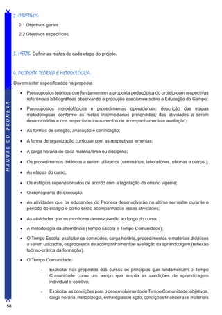 2. OBJETIVOS:
2.1 Objetivos gerais.
2.2 Objetivos específicos.

3. METAS: Definir as metas de cada etapa do projeto.
4. PROPOSTA TEÓRICA E METODOLÓGICA:

MANUAL DO PRONERA

Devem estar especificados na proposta:
•	 Pressupostos teóricos que fundamentem a proposta pedagógica do projeto com respectivas
referências bibliográficas observando a produção acadêmica sobre a Educação do Campo;
•	 Pressupostos metodológicos e procedimentos operacionais: descrição das etapas
metodológicas conforme as metas intermediárias pretendidas; das atividades a serem
desenvolvidas e dos respectivos instrumentos de acompanhamento e avaliação;
•	 As formas de seleção, avaliação e certificação;
•	 A forma de organização curricular com as respectivas ementas;
•	 A carga horária de cada matéria/área ou disciplina;
•	 Os procedimentos didáticos a serem utilizados (seminários, laboratórios, oficinas e outros.);
•	 As etapas do curso;
•	 Os estágios supervisionados de acordo com a legislação de ensino vigente;
•	 O cronograma de execução;
•	 As atividades que os educandos do Pronera desenvolverão no último semestre durante o
período do estágio e como serão acompanhadas essas atividades;
•	 As atividades que os monitores desenvolverão ao longo do curso;
•	 A metodologia da alternância (Tempo Escola e Tempo Comunidade);
•	 O Tempo Escola: explicitar os conteúdos, carga horária, procedimentos e materiais didáticos
a serem utilizados, os processos de acompanhamento e avaliação da aprendizagem (reflexão
teórico-prática da formação).
•	 O Tempo Comunidade:
-	

-	
58

Explicitar nas propostas dos cursos os princípios que fundamentam o Tempo
Comunidade como um tempo que amplia as condições de aprendizagem
individual e coletiva;
Explicitar as condições para o desenvolvimento do Tempo Comunidade: objetivos,
carga horária, metodologia, estratégias de ação, condições financeiras e materiais

 