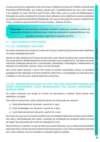 O custo aluno/ano foi reajustado tendo como base o Relatório do Grupo de Trabalho instituído pela
Portaria/Incra/P/Nº43/2006, que realizou estudo para o estabelecimento de novo valor máximo
a ser adotado no custo aluno/ano pelo Pronera. Além disso, para os cursos de Alfabetização e
Educação de Jovens e Adultos/Anos Iniciais, foram utilizados como referência os valores praticados
no programa governamental Brasil Alfabetizado. No caso da Educação de Jovens e Adultos/Anos
Finais, o programa governamental ProJovem Campo – Saberes da Terra.
Observação: O custo aluno/ano constante da tabela é válido para convênios e termos de
cooperação assinados e publicados após a data de publicação do presente Manual, com
parcelas vincendas a partir de 01 de janeiro de 2012.

9.1 – CUSTOS INDIVIDUAIS E CUSTOS COLETIVOS
9.1.1. EJA – ALFABETIZAÇÃO/ ANOS INICIAIS

Apesar do valor referência do Pronera ser aluno/ano, para efeitos de cálculo dos custos individuais
dos cursos de EJA - Alfabetização/Anos Iniciais considerou-se o “padrão turma”, por serem os custos
individuais realizados apenas com a remuneração, alimentação, hospedagem e deslocamento do
educador em seminários, oficinas, ciclos e na sua formação.
Nos cursos desta natureza, o aluno não recebe os auxílios supracitados porque as atividades
pedagógicas são realizadas no local de residência. Além disso, o kit pedagógico de cada educando,
é licitado no início do curso, fazendo parte dos custos fixos.

MANUAL DO PRONERA

Os custos individuais (em função do número de turmas) e coletivos (fixos) devem estar detalhados
no projeto pedagógico/proposta.

9.1.2 EJA - ESCOLARIZAÇÃO ANOS FINAIS, EJA MÉDIO, NÍVEL MÉDIO CONCOMITANTE/INTEGRADO COM
TÉCNICO PROFISSIONALIZANTE, TÉCNICO PROFISSIONALIZANTE, NÍVEL SUPERIOR, ESPECIALIZAÇÃO E
RESIDÊNCIA AGRÁRIA
Os custos individuais (em função do número de educandos) e coletivos (fixos) devem estar
detalhados no projeto.
Para efeito de cálculo dos custos individuais devem ser observadas as variáveis:
a)	 Custo alimentação por educando, quando for o caso.
b)	 Custo hospedagem por educando, quando for o caso.
c)	 Custo deslocamento por educando, quando for o caso.
Nos casos em que ocorrer processo licitatório para contratação integral dos serviços acima citados,
não cabe a individualização dos custos, a exemplo da contratação de transporte coletivo do local
de origem dos educandos até o local de realização do curso.
Recomenda-se, no entanto, no que se refere aos custos individuais, que a cada processo licitatório
seja observado o número de alunos efetivamente frequentando o curso. Para as despesas referentes
aos custos coletivos, deve-se considerar a proposta original do projeto.
61

 