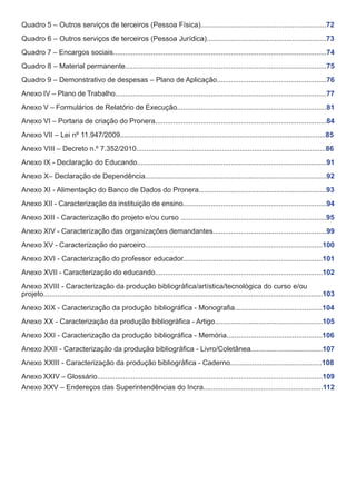 Quadro 5 – Outros serviços de terceiros (Pessoa Física)...............................................................72
Quadro 6 – Outros serviços de terceiros (Pessoa Jurídica)............................................................73
Quadro 7 – Encargos sociais...........................................................................................................74
Quadro 8 – Material permanente.....................................................................................................75
Quadro 9 – Demonstrativo de despesas – Plano de Aplicação.......................................................76
Anexo IV – Plano de Trabalho..........................................................................................................77
Anexo V – Formulários de Relatório de Execução...........................................................................81
Anexo VI – Portaria de criação do Pronera......................................................................................84
Anexo VII – Lei nº 11.947/2009.......................................................................................................85
Anexo VIII – Decreto n.º 7.352/2010...............................................................................................86
Anexo IX - Declaração do Educando...............................................................................................91
Anexo X– Declaração de Dependência...........................................................................................92
Anexo XI - Alimentação do Banco de Dados do Pronera................................................................93
Anexo XII - Caracterização da instituição de ensino........................................................................94
Anexo XIII - Caracterização do projeto e/ou curso .........................................................................95
Anexo XIV - Caracterização das organizações demandantes.........................................................99
Anexo XV - Caracterização do parceiro.........................................................................................100
Anexo XVI - Caracterização do professor educador......................................................................101
Anexo XVII - Caracterização do educando....................................................................................102
Anexo XVIII - Caracterização da produção bibliográfica/artística/tecnológica do curso e/ou
projeto............................................................................................................................................103
Anexo XIX - Caracterização da produção bibliográfica - Monografia............................................104
Anexo XX - Caracterização da produção bibliográfica - Artigo......................................................105
Anexo XXI - Caracterização da produção bibliográfica - Memória................................................106
Anexo XXII - Caracterização da produção bibliográfica - Livro/Coletânea....................................107
Anexo XXIII - Caracterização da produção bibliográfica - Caderno..............................................108
Anexo XXIV – Glossário.................................................................................................................109
Anexo XXV – Endereços das Superintendências do Incra............................................................112

 