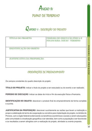 ANEXO IV
PLANO DE TRABALHO

QUADRO 1 - DESCRIÇÃO DO PROJETO
TÍTULO DO PROJETO:

PERÍODO DE EXECUÇÃO FÍSICA E
FINANCEIRA: INÍCIO - TÉRMINO

JUSTIFICATIVA DA PROPOSIÇÃO:

ORIENTAÇÕES DE PREENCHIMENTO

MANUAL DO PRONERA

IDENTIFICAÇÃO DO OBJETO:

Os campos constantes do quadro descrição do projeto:
TÍTULO DO PROJETO: indicar o título do projeto a ser executado ou do evento a ser realizado.
PERÍODO DE EXECUÇÃO: indicar as datas de início e fim da execução física e financeira.
IDENTIFICAÇÃO DO OBJETO: descrever o produto final do empreendimento de forma completa
e sucinta.
JUSTIFICATIVA DA PROPOSIÇÃO: descrever sucintamente as razões que levam a instituição a
propor a celebração do termo de cooperação ou convênio para implantação do projeto, no âmbito do
Pronera, com o órgão federal evidenciando os benefícios econômicos e sociais a serem alcançados
pela comunidade e a localização geográfica a ser atendida, bem como a população a ser favorecida
e os resultados a serem atingidos com a realização do projeto, atividade ou evento proposto.
77

 