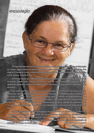APRESENTAÇÃO

O Programa Nacional de Educação na Reforma Agrária é uma política pública de Educação
do Campo, desenvolvida nas áreas de reforma agrária e assumida pelo governo brasileiro. Seu
objetivo é fortalecer o meio rural enquanto território de vida em todas as dimensões: econômica,
social, política, cultural e ética.
O Pronera nasceu em 1998 da luta das representações dos movimentos sociais e sindicais
do campo. Desde então, milhares de jovens e adultos, trabalhadores das áreas de reforma
agrária têm garantido o direito de alfabetizar-se e de continuar os estudos em diferentes níveis
de ensino.
Esta ação significa o empenho do governo brasileiro na promoção da justiça social no
campo por meio da democratização do acesso à educação, na alfabetização e escolarização
de jovens e adultos, na formação de educadores para as escolas de assentamentos e na
formação técnico-profissional de nível médio e superior. O Pronera, afirma o compromisso com
a educação como meio para viabilizar a implementação de novos padrões de relações sociais
no trabalho, na organização do território e nas relações com a natureza nas áreas de reforma
agrária.
Visando atualizar a normativa do Programa, de acordo com o art. 33º da Lei n.º 11.947/2009
e Decreto n.º 7.352/2010, combinados com as orientações do Acórdão n.º 3.269/2010-TCU,
lançamos o novo Manual Operacional, que se destina ao conjunto de entes federados,
instituições de ensino, movimentos sociais e sindicais dispostos a participar da construção da
educação do campo no nosso país.
Celso Lisboa de Lacerda
8

Presidente do Incra

 