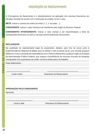 ORIENTAÇÕES DE PREENCHIMENTO
O Cronograma de Desembolso é o desdobramento da aplicação dos recursos financeiros em
parcelas mensais de acordo com a execução do projeto, se for o caso.
META: indicar o número de ordem da meta (1, 2, 3 ou outro ...).
CONCEDENTE: indicar o valor mensal a ser transferido pelo órgão do Governo Federal.

MANUAL DO PRONERA

CONVENENTE/ INTERVENIENTE: indicar o valor mensal a ser desembolsado a título de
contrapartida (financeiro ou bens e serviços economicamente mensuráveis.

DECLARAÇÃO
Na qualidade de representante legal do proponente, declaro, para fins de prova junto à
Superintendência Regional do Incra, para os efeitos e sob as penas da lei, que inexiste qualquer
débito em mora ou situação de inadimplência com o Tesouro Nacional ou qualquer órgão ou entidade
da Administração Pública Federal, que impeça a transferência de recursos oriundos de dotações
consignadas nos orçamentos da União, na forma deste plano de trabalho.
Pede deferimento,

______________________
Local e data

_____________________________
Assinatura do Responsável

APROVAÇÃO PELO CONCEDENTE
Aprovado

________________________
Local e data

80

___________________________
Assinatura do Responsável

 