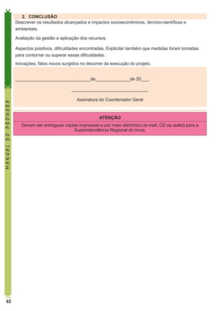 2.	 CONCLUSÃO
Descrever os resultados alcançados e impactos socioeconômicos, técnico-científicos e
ambientais.
Avaliação da gestão e aplicação dos recursos.
Aspectos positivos, dificuldades encontradas. Explicitar também que medidas foram tomadas
para contornar ou superar essas dificuldades.
Inovações, fatos novos surgidos no decorrer da execução do projeto.
________________________,______de______________de 20___.

MANUAL DO PRONERA

_______________________________

82

Assinatura do Coordenador Geral

ATENÇÃO
Devem ser entregues cópias impressas e por meio eletrônico (e-mail, CD ou outro) para a
Superintendência Regional do Incra.

 
