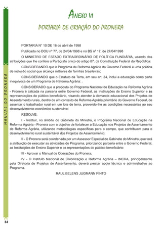 ANEXO VI
PORTARIA DE CRIAÇÃO DO PRONERA
PORTARIA N° 10 DE 16 de abril de 1998
Publicada no DOU nº 77, de 24/04/1998 e no BS nº 17, de 27/04/1998
O MINISTRO DE ESTADO EXTRAORDINÁRlO DE POLÍTICA FUNDIÁRlA, usando das
atribuições que lhe confere o Parágrafo único do artigo 87. da Constituição Federal da República:

MANUAL DO PRONERA

CONSIDERANDO que o Programa de Reforma Agrária do Governo Federal é uma política
de inclusão social que alcança milhares de famílias brasileiras;
CONSIDERANDO que o Estatuto da Terra, em seu art. 34, inclui a educação como parte
inequívoca de um Programa de Reforma Agrária: .
CONSIDERADO que a proposta do Programa Nacional de Educação na Reforma Agrária
- Pronera é calcada na parceria entre Governo Federal, as Instituições de Ensino Superior e as
representações do público beneficiário, visando atender à demanda educacional dos Projetos de
Assentamento rurais, dentro de um contexto de Reforma Agrária prioritário do Governo Federal, de
assentar o trabalhador rural em um lote de terra, provendo-lhe as condições necessárias ao seu
desenvolvimento econômico sustentável
RESOLVE:
I - Instituir, no âmbito do Gabinete do Ministro, o Programa Nacional de Educação na
Reforma Agrária - Pronera com o objetivo de fortalecer a Educação nos Projetos de Assentamento
de Reforma Agrária, utilizando metodologias específicas para o campo, que contribuam para o
desenvolvimento rural sustentável dos Projetos de Assentamento;
II - O Pronera será coordenado por um Assessor Especial do Gabinete do Ministro, que terá
a atribuição de executar as atividades do Programa, priorizando parceria entre o Governo Federal,
as Instituições de Ensino Superior e os representações do público beneficiário:
III - Aprovar o Manual de Operações do Pronera;
IV - O Instituto Nacional de Colonização e Reforma Agrária – INCRA, principalmente
pela Diretoria de Projetos de Assentamento, deverá prestar apoio técnico e administrativo ao
Programa.
RAUL BELENS JUGMANN PINTO

84

 