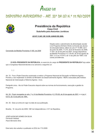 ANEXO VII
DISPOSITIVO AUTORIZATIVO – ART. 33º DA LEI N.º 11.947/2009
Presidência da República
Casa Civil

Subchefia para Assuntos Jurídicos
LEI Nº 11.947, DE 16 DE JUNHO DE 2009.

O VICE–PRESIDENTE DA REPÚBLICA, no exercício do cargo de PRESIDENTE DA REPÚBLICA Faço saber
que o Congresso Nacional decreta e eu sanciono a seguinte Lei: 
	
	(...)
Art. 33.  Fica o Poder Executivo autorizado a instituir o Programa Nacional de Educação na Reforma Agrária Pronera, a ser implantado no âmbito do Ministério do Desenvolvimento Agrário - MDA e executado pelo Instituto
Nacional de Colonização e Reforma Agrária - Incra. 

MANUAL DO PRONERA

Conversão da Medida Provisória nº 455, de 2008

Dispõe sobre o atendimento da alimentação escolar
e do Programa Dinheiro Direto na Escola aos alunos
da educação básica; altera as Leis nos 10.880, de 9
de junho de 2004, 11.273, de 6 de fevereiro de 2006,
11.507, de 20 de julho de 2007; revoga dispositivos
da Medida Provisória no 2.178-36, de 24 de agosto de
2001, e a Lei no 8.913, de 12 de julho de 1994; e dá
outras providências.

Parágrafo único.  Ato do Poder Executivo disporá sobre as normas de funcionamento, execução e gestão do
Programa. 

Art. 34.  Ficam revogados os arts. 1o a 14 da Medida Provisória no 2.178-36, de 24 de agosto de 2001, e a Lei no
8.913, de 12 de julho de 1994. 

Art. 35.  Esta Lei entra em vigor na data de sua publicação. 

Brasília,  16  de junho de 2009; 188o da Independência e 121o da República. 

JOSÉ ALENCAR GOMES DA SILVA
Fernando Haddad
Paulo Bernardo Silva

Este texto não substitui o publicado no DOU de 17.6.2009

85

 