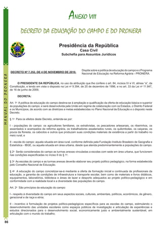  ANEXO VIII
DECRETO DA EDUCAÇÃO DO CAMPO E DO PRONERA
Presidência da República
Casa Civil

MANUAL DO PRONERA

Subchefia para Assuntos Jurídicos

 DECRETO Nº 7.352, DE 4 DE NOVEMBRO DE 2010.

Dispõe sobre a política de educação do campo e o Programa
Nacional de Educação na Reforma Agrária - PRONERA.

O PRESIDENTE DA REPÚBLICA, no uso da atribuição que lhe confere o art. 84, incisos IV e VI, alínea “a”, da
Constituição, e tendo em vista o disposto na Lei no 9.394, de 20 de dezembro de 1996, e no art. 33 da Lei no 11.947,
de 16 de junho de 2009, 
DECRETA: 
Art. 1o  A política de educação do campo destina-se à ampliação e qualificação da oferta de educação básica e superior
às populações do campo, e será desenvolvida pela União em regime de colaboração com os Estados, o Distrito Federal
e os Municípios, de acordo com as diretrizes e metas estabelecidas no Plano Nacional de Educação e o disposto neste
Decreto. 
§ 1o  Para os efeitos deste Decreto, entende-se por:
I - populações do campo: os agricultores familiares, os extrativistas, os pescadores artesanais, os ribeirinhos, os
assentados e acampados da reforma agrária, os trabalhadores assalariados rurais, os quilombolas, os caiçaras, os
povos da floresta, os caboclos e outros que produzam suas condições materiais de existência a partir do trabalho no
meio rural; e
II - escola do campo: aquela situada em área rural, conforme definida pela Fundação Instituto Brasileiro de Geografia e
Estatística - IBGE, ou aquela situada em área urbana, desde que atenda predominantemente a populações do campo. 
§ 2o  Serão consideradas do campo as turmas anexas vinculadas a escolas com sede em área urbana, que funcionem
nas condições especificadas no inciso II do § 1o.  
§ 3o  As escolas do campo e as turmas anexas deverão elaborar seu projeto político pedagógico, na forma estabelecida
pelo Conselho Nacional de Educação. 
§ 4o  A educação do campo concretizar-se-á mediante a oferta de formação inicial e continuada de profissionais da
educação, a garantia de condições de infraestrutura e transporte escolar, bem como de materiais e livros didáticos,
equipamentos, laboratórios, biblioteca e áreas de lazer e desporto adequados ao projeto político-pedagógico e em
conformidade com a realidade local e a diversidade das populações do campo. 
Art. 2o  São princípios da educação do campo:
I - respeito à diversidade do campo em seus aspectos sociais, culturais, ambientais, políticos, econômicos, de gênero,
geracional e de raça e etnia;
II  -  incentivo à formulação de projetos político-pedagógicos específicos para as escolas do campo, estimulando o
desenvolvimento das unidades escolares como espaços públicos de investigação e articulação de experiências e
estudos direcionados para o desenvolvimento social, economicamente justo e ambientalmente sustentável, em
articulação com o mundo do trabalho;

86

 
