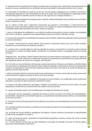 III - desenvolvimento de políticas de formação de profissionais da educação para o atendimento da especificidade das
escolas do campo, considerando-se as condições concretas da produção e reprodução social da vida no campo;
IV - valorização da identidade da escola do campo por meio de projetos pedagógicos com conteúdos curriculares e
metodologias adequadas às reais necessidades dos alunos do campo, bem como flexibilidade na organização escolar,
incluindo adequação do calendário escolar às fases do ciclo agrícola e às condições climáticas; e
V - controle social da qualidade da educação escolar, mediante a efetiva participação da comunidade e dos movimentos
sociais e sindicais do campo. 
Art. 3o  Caberá à União criar e implementar mecanismos que garantam a manutenção e o desenvolvimento da
educação do campo nas políticas públicas educacionais, com o objetivo de superar as defasagens históricas de acesso
à educação escolar pelas populações do campo, visando em especial:
I - reduzir os indicadores de analfabetismo com a oferta de políticas de educação de jovens e adultos, nas localidades
onde vivem e trabalham, respeitando suas especificidades quanto aos horários e calendário escolar;
II - fomentar educação básica na modalidade Educação de Jovens e Adultos, integrando qualificação social e profissional
ao ensino fundamental;

IV - contribuir para a inclusão digital por meio da ampliação do acesso a computadores, à conexão à rede mundial de
computadores e a outras tecnologias digitais, beneficiando a comunidade escolar e a população próxima às escolas
do campo. 
Parágrafo único.  Aos Estados, Distrito Federal e Municípios que desenvolverem a educação do campo em regime de
colaboração com a União caberá criar e implementar mecanismos que garantam sua manutenção e seu desenvolvimento
nas respectivas esferas, de acordo com o disposto neste Decreto. 
Art. 4o  A União, por meio do Ministério da Educação, prestará apoio técnico e financeiro aos Estados, ao Distrito Federal
e aos Municípios na implantação das seguintes ações voltadas à ampliação e qualificação da oferta de educação básica
e superior às populações do campo em seus respectivos sistemas de ensino, sem prejuízo de outras que atendam aos
objetivos previstos neste Decreto:
I - oferta da educação infantil como primeira etapa da educação básica em creches e pré-escolas do campo, promovendo
o desenvolvimento integral de crianças de zero a cinco anos de idade;

MANUAL DO PRONERA

III - garantir o fornecimento de energia elétrica, água potável e saneamento básico, bem como outras condições
necessárias ao funcionamento das escolas do campo; e

II - oferta da educação básica na modalidade de Educação de Jovens e Adultos, com qualificação social e profissional,
articulada à promoção do desenvolvimento sustentável do campo
III - acesso à educação profissional e tecnológica, integrada, concomitante ou sucessiva ao ensino médio, com perfis
adequados às características socioeconômicas das regiões onde será ofertada
IV - acesso à educação superior, com prioridade para a formação de professores do campo;
V - construção, reforma, adequação e ampliação de escolas do campo, de acordo com critérios de sustentabilidade e
acessibilidade, respeitando as diversidades regionais, as características das distintas faixas etárias e as necessidades
do processo educativo;
VI - formação inicial e continuada específica de professores que atendam às necessidades de funcionamento da escola
do campo;
VII - formação específica de gestores e profissionais da educação que atendam às necessidades de funcionamento da
escola do campo;
VIII - produção de recursos didáticos, pedagógicos, tecnológicos, culturais e literários que atendam às especificidades
formativas das populações do campo; e
IX - oferta de transporte escolar, respeitando as especificidades geográficas, culturais e sociais, bem como os limites
de idade e etapas escolares. 
§ 1o  A União alocará recursos para as ações destinadas à promoção da educação nas áreas de reforma agrária,
observada a disponibilidade orçamentária. 

87

 