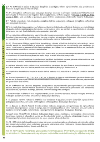 § 2o  Ato do Ministro de Estado da Educação disciplinará as condições, critérios e procedimentos para apoio técnico e
financeiro às ações de que trata este artigo. 
	
Art. 5o  A formação de professores para a educação do campo observará os princípios e objetivos da Política Nacional
de Formação de Profissionais do Magistério da Educação Básica, conforme disposto no Decreto no 6.755, de 29 de
janeiro de 2009, e será orientada, no que couber, pelas diretrizes estabelecidas pelo Conselho Nacional de Educação. 
§ 1o  Poderão ser adotadas metodologias de educação a distância para garantir a adequada formação de profissionais
para a educação do campo. 
§ 2o  A formação de professores poderá ser feita concomitantemente à atuação profissional, de acordo com metodologias
adequadas, inclusive a pedagogia da alternância, e sem prejuízo de outras que atendam às especificidades da educação
do campo, e por meio de atividades de ensino, pesquisa e extensão. 

MANUAL DO PRONERA

§ 3o  As instituições públicas de ensino superior deverão incorporar nos projetos político-pedagógicos de seus cursos de
licenciatura os processos de interação entre o campo e a cidade e a organização dos espaços e tempos da formação,
em consonância com as diretrizes estabelecidas pelo Conselho Nacional de Educação. 
Art. 6o  Os recursos didáticos, pedagógicos, tecnológicos, culturais e literários destinados à educação do campo
deverão atender às especificidades e apresentar conteúdos relacionados aos conhecimentos das populações do
campo, considerando os saberes próprios das comunidades, em diálogo com os saberes acadêmicos e a construção
de propostas de educação no campo contextualizadas. 
Art. 7o  No desenvolvimento e manutenção da política de educação do campo em seus sistemas de ensino, sempre que
o cumprimento do direito à educação escolar assim exigir, os entes federados assegurarão:
I - organização e funcionamento de turmas formadas por alunos de diferentes idades e graus de conhecimento de uma
mesma etapa de ensino, especialmente nos anos iniciais do ensino fundamental;
II - oferta de educação básica, sobretudo no ensino médio e nas etapas dos anos finais do ensino fundamental, e de
educação superior, de acordo com os princípios da metodologia da pedagogia da alternância; e
III - organização do calendário escolar de acordo com as fases do ciclo produtivo e as condições climáticas de cada
região. 
	
Art. 8o  Em cumprimento ao art. 12 da Lei no 11.947, de 16 de junho de 2009, os entes federados garantirão alimentação
escolar dos alunos de acordo com os hábitos alimentares do contexto socioeconômico-cultural-tradicional predominante
em que a escola está inserida. 
Art. 9o  O Ministério da Educação disciplinará os requisitos e os procedimentos para apresentação, por parte dos
Estados, Municípios e Distrito Federal, de demandas de apoio técnico e financeiro suplementares para atendimento
educacional das populações do campo, atendidas no mínimo as seguintes condições:
I - o ente federado, no âmbito de suas responsabilidades, deverá prever no respectivo plano de educação, diretrizes e
metas para o desenvolvimento e a manutenção da educação do campo;
II - os Estados e o Distrito Federal, no âmbito de suas Secretarias de Educação, deverão contar com equipes técnicopedagógicas específicas, com vistas à efetivação de políticas públicas de educação do campo;
III  -  os Estados e o Distrito Federal deverão constituir instâncias colegiadas, com participação de representantes
municipais, das organizações sociais do campo, das universidades públicas e outras instituições afins, com vistas a
colaborar com a formulação, implementação e acompanhamento das políticas de educação do campo. 
Parágrafo único.  Ato do Ministro de Estado da Educação disporá sobre a instalação, a composição e o funcionamento
de comissão nacional de educação do campo, que deverá articular-se com as instâncias colegiadas previstas no inciso
III no acompanhamento do desenvolvimento das ações a que se refere este Decreto. 
Art. 10.  O Ministério da Educação poderá realizar parcerias com outros órgãos e entidades da administração pública
para o desenvolvimento de ações conjuntas e para apoiar programas e outras iniciativas no interesse da educação do
campo, observadas as diretrizes fixadas neste Decreto. 

Art. 11.  O Programa Nacional de Educação na Reforma Agrária - PRONERA, executado no âmbito
do Ministério do Desenvolvimento Agrário pelo Instituto Nacional de Colonização e Reforma Agrária
88

 