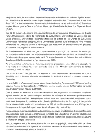 INTRODUÇÃO
Em julho de 1997, foi realizado o I Encontro Nacional dos Educadores da Reforma Agrária (Enera)
na Universidade de Brasília (UnB), organizado pelo Movimento dos Trabalhadores Rurais Sem
Terra (MST), o evento teve apoio do Fundo das Nações Unidas para a Infância (Unicef), Fundo das
Nações Unidas para a Ciência e Cultura (Unesco) e Conferência Nacional dos Bispos do Brasil
(CNBB).
Em 02 de outubro do mesmo ano, representantes de universidades: Universidade de Brasília
(UnB), Universidade Federal do Rio Grande do Sul (UFRGS), Universidade do Vale do Rio dos
Sinos (Unisinos), Universidade Regional do Noroeste do Estado do Rio Grande do Sul (Unijui),
Universidade Federal de Sergipe (UFS) e Universidade Estadual Júlio de Mesquita Filho (Unesp),
reuniram-se na UnB para discutir a participação das instituições de ensino superior no processo
educacional nos projetos de assentamentos.
Ao fim do encontro, foi eleito um grupo para coordenar a produção do processo de construção
de um projeto educacional das instituições de ensino superior nos projetos de assentamento.
Foi elaborado documento apresentado no III Fórum do Conselho de Reitores das Universidades
Brasileiras (CRUB), nos dias 6 e 7 de novembro de 1997.
As universidades participantes do Fórum aprovaram a proposta que visava tornar a educação no
meio rural a terceira fase da parceria existente entre o então Ministério Extraordinário da Política
Fundiária, o Incra e o CRUB.
Em 16 de abril de 1998, por meio da Portaria nº.10/98, o Ministério Extraordinário de Política
Fundiária criou o Pronera, vinculado ao Gabinete do Ministro, e aprovou o primeiro Manual de
Operações.
No ano de 2001, o Programa é incorporado ao Incra. É editada a Portaria/Incra/nº 837, aprovando o
segundo Manual de Operações. Em 2004 foi elaborado o terceiro Manual de Operações, aprovado
pela Portaria/Incra/nº 282 de 16/04/2004.
Com o objetivo de conhecer a realidade educacional dos projetos de assentamento de reforma
agrária, realizou-se em 2004 a Pesquisa Nacional de Educação na Reforma Agrária (PNERA),
publicada no início de 2005. Esta pesquisa ocorreu entre o MDA/Incra/Pronera, em parceria com o
Instituto de Pesquisas Educacionais Anísio Teixeira (INEP/Ministério da Educação). A pesquisa foi
de caráter censitário, tendo sido entrevistadas as 522 mil famílias assentadas nos 5.595 projetos
de assentamento implantados pelo Incra, localizados em 1.651 municípios.
Nessa pesquisa foram apresentados dados sobre acesso, níveis e modalidades de ensino oferecidas
pelas escolas e suas formas de organização, formação dos educadores, programas educacionais
existentes nos projetos de assentamento e expectativas das famílias, educadores, crianças, jovens
e adultos em relação à educação.
Indicou, à época, índice de analfabetismo de 23% entre a população assentada, além de níveis
baixíssimos de escolaridade e pouca oferta de níveis elevados de escolaridade nos assentamentos
ou mesmo nas escolas próximas aos mesmos.

9

 
