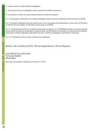 I - orientar e definir as ações político-pedagógicas;
II - emitir parecer técnico e pedagógico sobre propostas de trabalho e projetos; e
III - acompanhar e avaliar os cursos implementados no âmbito do Programa. 
§ 1o  A composição e atribuições da Comissão Pedagógica Nacional serão disciplinadas pelo Presidente do INCRA. 
§ 2o  A Comissão Pedagógica Nacional deverá contar com a participação de representantes, entre outros, do Ministério
do Desenvolvimento Agrário, do Ministério da Educação e do INCRA. 
Art. 18.  As despesas da União com a política de educação do campo e com o PRONERA correrão à conta das dotações
orçamentárias anualmente consignadas, respectivamente, aos Ministérios da Educação e do Desenvolvimento Agrário,
observados os limites estipulados pelo Poder Executivo, na forma da legislação orçamentária e financeira. 

MANUAL DO PRONERA

Art. 19.  Este Decreto entra em vigor na data de sua publicação. 

90

Brasília, 4 de novembro de 2010; 189o da Independência e 122o da República. 

LUIZ INÁCIO LULA DA SILVA
Fernando Haddad
Daniel Maia
Este texto não substitui o publicado no DOU de 5.11.2010  

 