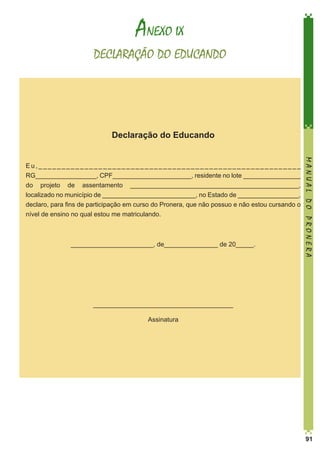 ANEXO IX
DECLARAÇÃO DO EDUCANDO

Declaração do Educando

_______________________, de_______________ de 20_____.

MANUAL DO PRONERA

Eu,_________________________________________________________
RG_________________, CPF______________________, residente no lote ________________
do projeto de assentamento _______________________________________________,
localizado no município de __________________________, no Estado de _________________,
declaro, para fins de participação em curso do Pronera, que não possuo e não estou cursando o
nível de ensino no qual estou me matriculando.

_______________________________________
Assinatura

91

 