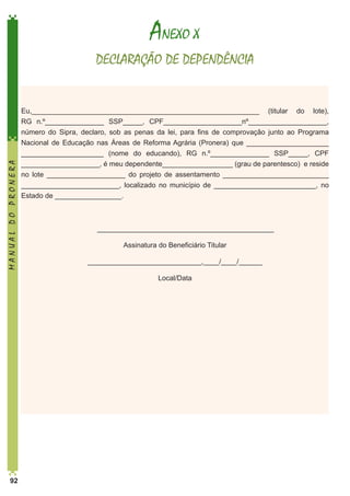 ANEXO X

MANUAL DO PRONERA

DECLARAÇÃO DE DEPENDÊNCIA

Eu,__________________________________________________________ (titular do lote),
RG n.º­­­­­­­­­­­_______________ SSP_____, CPF____________________nº____________________,
número do Sipra, declaro, sob as penas da lei, para fins de comprovação junto ao Programa
Nacional de Educação nas Áreas de Reforma Agrária (Pronera) que _____________________
_____________________ (nome do educando), RG n.º­­
_______________ SSP_____, CPF
____________________, é meu dependente__________________ (grau de parentesco) e reside
no lote ____________________ do projeto de assentamento ___________________________
_________________________, localizado no município de __________________________, no
Estado de _________________.

	_____________________________________________
Assinatura do Beneficiário Titular
_____________________________,____/____/______
Local/Data

92

 