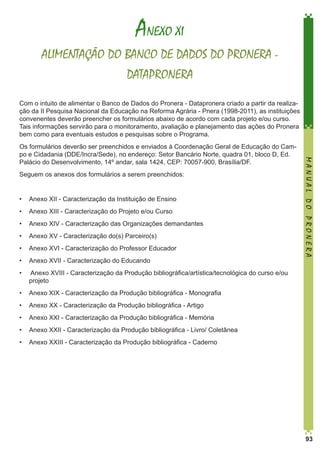 ANEXO XI
ALIMENTAÇÃO DO BANCO DE DADOS DO PRONERA DATAPRONERA
Com o intuito de alimentar o Banco de Dados do Pronera - Datapronera criado a partir da realização da II Pesquisa Nacional da Educação na Reforma Agrária - Pnera (1998-2011), as instituições
convenentes deverão preencher os formulários abaixo de acordo com cada projeto e/ou curso.
Tais informações servirão para o monitoramento, avaliação e planejamento das ações do Pronera
bem como para eventuais estudos e pesquisas sobre o Programa.

Seguem os anexos dos formulários a serem preenchidos:
•	 Anexo XII - Caracterização da Instituição de Ensino
•	 Anexo XIII - Caracterização do Projeto e/ou Curso
•	 Anexo XIV - Caracterização das Organizações demandantes
•	 Anexo XV - Caracterização do(s) Parceiro(s)
•	 Anexo XVI - Caracterização do Professor Educador
•	 Anexo XVII - Caracterização do Educando
•	

MANUAL DO PRONERA

Os formulários deverão ser preenchidos e enviados à Coordenação Geral de Educação do Campo e Cidadania (DDE/Incra/Sede), no endereço: Setor Bancário Norte, quadra 01, bloco D, Ed.
Palácio do Desenvolvimento, 14º andar, sala 1424, CEP: 70057-900, Brasília/DF.

Anexo XVIII - Caracterização da Produção bibliográfica/artística/tecnológica do curso e/ou
projeto

•	 Anexo XIX - Caracterização da Produção bibliográfica - Monografia
•	 Anexo XX - Caracterização da Produção bibliográfica - Artigo
•	 Anexo XXI - Caracterização da Produção bibliográfica - Memória
•	 Anexo XXII - Caracterização da Produção bibliográfica - Livro/ Coletânea
•	 Anexo XXIII - Caracterização da Produção bibliográfica - Caderno

93

 