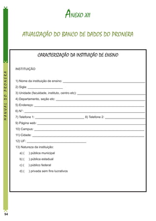 ANEXO XII
ATUALIZAÇÃO DO BANCO DE DADOS DO PRONERA
CARACTERIZAÇÃO DA INSTITUIÇÃO DE ENSINO

MANUAL DO PRONERA

INSTITUIÇÃO
1) Nome da instituição de ensino: _______________________________________________
2) Sigla: ____________________
3) Unidade (faculdade, instituto, centro etc): _______________________________________
4) Departamento, seção etc: ___________________________________________________
5) Endereço: _______________________________________________________________
6) N°: _____________________________________________________________________
7) Telefone 1: ____________________________ 8) Telefone 2: _______________________
9) Página web: ______________________________________________________________
10) Campus: _______________________________________________________________
11) Cidade: ________________________________________________________________
12) UF: __________________________________
13) Natureza da instituição:
	

) pública municipal

	

b) (

) pública estadual

	

c) (

) público federal

	

94

a) (

d) (

) privada sem fins lucrativos

 