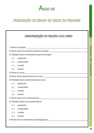 ANEXO XIII
ATUALIZAÇÃO DO BANCO DE DADOS DO PRONERA

CARACTERIZAÇÃO DO PROJETO E/OU CURSO

2) Nome do(a) coordenador(a) geral do projeto: ____________________________________
3) Titulação do(a) coordenador(a) geral do projeto:
	

a. (

) graduado

	

b. (

) especialista

	

c. (

) mestre

	

d. (

) doutor

4) Nome do curso: ___________________________________________________________
5) Nome do(a) coordenador(a) do curso : _________________________________________

MANUAL DO PRONERA

1) Nome do projeto: __________________________________________________________

6) Titulação do(a) coordenador(a) do curso:
	

a. (

) graduado

	

b. (

) especialista

	

c. (

) mestre

	

d. (

) doutor

7) Nome do(a) vice-coordenador(a):______________________________________________
8) Titulação do(a) vice-coordenador(a):
	

a. (

) graduado

	

b. (

) especialista

	

c. (

) mestre

	

d. (

) doutor

9) Nome do(a) coordenador(a) pedagógico(a): _____________________________________

95

 