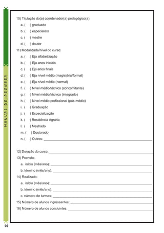 10) Titulação do(a) coordenador(a) pedagógico(a):
	

a. (

) graduado

	

b. (

) especialista

	

c. (

) mestre

	

d. (

) doutor

11) Modalidade/nível do curso:
a. (

) Eja alfabetização

	

b. (

) Eja anos iniciais

	

c. (

) Eja anos finais

	

d. (

) Eja nível médio (magistério/formal)

	

e. (

) Eja nível médio (normal)

	

f. (

) Nível médio/técnico (concomitante)

	

g. (

) Nível médio/técnico (integrado)

	

h. (

) Nível médio profissional (pós-médio)

	

i. (

) Graduação

	

j. (

) Especialização

	

k. (

) Residência Agrária

	

l. (

) Mestrado

	

m. (

) Doutorado

	

MANUAL DO PRONERA

	

n. (

) Outros: ___________________________________________________________

12) Duração do curso:_________________________________________________________
13) Previsto:
	

a. início (mês/ano): _______________________________________________________

	

b. término (mês/ano): ______________________________________________________

14) Realizado:
	

a. início (mês/ano): _______________________________________________________

	

b. término (mês/ano): ______________________________________________________

	

c. número de turmas: ______________________________________________________

15) Número de alunos ingressantes: _____________________________________________
16) Número de alunos concluintes: ______________________________________________

96

 