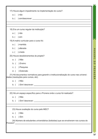17) Houve algum impedimento na implementação do curso?
	

a. (

) não

	 b. ( ) sim/descrever: _____________________________________________________
_____________________________________________________________________________
_____________________________________________________________________________
_____________________________________________________________________________
18) Era um curso regular da instituição?
	

a. (

) não

	

b. (

) sim

19) A matriz curricular para o curso foi:
a. (

) mantida

	

b. (

) alterada

	

c. (

) criada

20) Houve desdobramentos do projeto?
	

) Não

b. (

) Ensino

c. (
	

a. (

) Pesquisa

d. (

) Extensão

21) Há documentos normativos para garantir a institucionalização do curso nas universidades (resoluções para cursos, etc)
	

a. (

MANUAL DO PRONERA

	

) Não

	 b. ( ) Sim/ descrever: ____________________________________________________
_____________________________________________________________________________
_____________________________________________________________________________
22) Há um espaço específico para o Pronera onde o curso foi realizado?	
	

a. (

) Não

	 b. ( ) Sim/ descrever: ____________________________________________________
_____________________________________________________________________________
_____________________________________________________________________________
	

23) Houve avaliação do curso pelo MEC?

	

a. (

) Não

	

b. (

) Sim

	 24) Número de estudantes universitários (bolsistas) que se envolveram nos cursos do
Pronera? _____________________________________________________________________

97

 