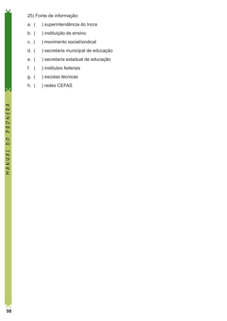 25) Fonte de informação:
) superintendência do Incra

b. (

) instituição de ensino

	

c. (

) movimento social/sindical

	

d. (

) secretaria municipal de educação

	

e. (

) secretaria estadual de educação

	

f. (

) institutos federais

	

g. (

) escolas técnicas

	

98

a. (

	

MANUAL DO PRONERA

	

h. (

) redes CEFAS

 