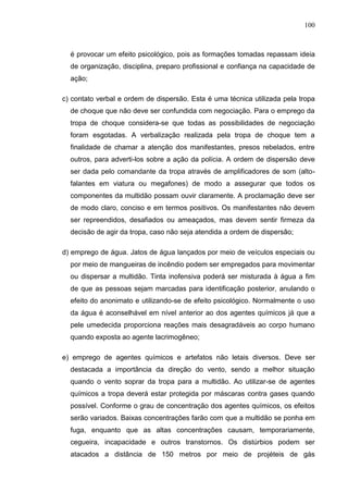 100
é provocar um efeito psicológico, pois as formações tomadas repassam ideia
de organização, disciplina, preparo profissional e confiança na capacidade de
ação;
c) contato verbal e ordem de dispersão. Esta é uma técnica utilizada pela tropa
de choque que não deve ser confundida com negociação. Para o emprego da
tropa de choque considera-se que todas as possibilidades de negociação
foram esgotadas. A verbalização realizada pela tropa de choque tem a
finalidade de chamar a atenção dos manifestantes, presos rebelados, entre
outros, para adverti-los sobre a ação da polícia. A ordem de dispersão deve
ser dada pelo comandante da tropa através de amplificadores de som (alto-
falantes em viatura ou megafones) de modo a assegurar que todos os
componentes da multidão possam ouvir claramente. A proclamação deve ser
de modo claro, conciso e em termos positivos. Os manifestantes não devem
ser repreendidos, desafiados ou ameaçados, mas devem sentir firmeza da
decisão de agir da tropa, caso não seja atendida a ordem de dispersão;
d) emprego de água. Jatos de água lançados por meio de veículos especiais ou
por meio de mangueiras de incêndio podem ser empregados para movimentar
ou dispersar a multidão. Tinta inofensiva poderá ser misturada à água a fim
de que as pessoas sejam marcadas para identificação posterior, anulando o
efeito do anonimato e utilizando-se de efeito psicológico. Normalmente o uso
da água é aconselhável em nível anterior ao dos agentes químicos já que a
pele umedecida proporciona reações mais desagradáveis ao corpo humano
quando exposta ao agente lacrimogêneo;
e) emprego de agentes químicos e artefatos não letais diversos. Deve ser
destacada a importância da direção do vento, sendo a melhor situação
quando o vento soprar da tropa para a multidão. Ao utilizar-se de agentes
químicos a tropa deverá estar protegida por máscaras contra gases quando
possível. Conforme o grau de concentração dos agentes químicos, os efeitos
serão variados. Baixas concentrações farão com que a multidão se ponha em
fuga, enquanto que as altas concentrações causam, temporariamente,
cegueira, incapacidade e outros transtornos. Os distúrbios podem ser
atacados a distância de 150 metros por meio de projéteis de gás
 