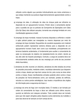 102
utilizado contra alguém que persista individualmente aos meios anteriores e
que esteja mantendo sua postura ilegal demonstrando agressividade contra a
tropa;
g) emprego de cães. A utilização de cães de choque pode ser eficiente na
dispersão de um agrupamento humano. Porém deve o comandante atentar
para a questão de que os policiais da Companhia de Operações com Cães
(Cia Op Cães) não utilizam escudos, tornando seu emprego limitado em uma
manifestação agressiva e hostil;
h) emprego da tropa montada: massas humanas dispostas a enfrentar e resistir
à ação policial podem ser manejadas ou mesmo dispersas por meio do
emprego da tropa montada. Esquadrões de cavalaria equipados com material
antitumulto podem representar extrema eficácia para a dispersão de um
agrupamento humano hostil, bem como sua mobilidade, principalmente em
terrenos bastante acidentados, é fundamental para auxiliar o comandante da
ação na consecução do objetivo de restabelecimento da ordem, devido ao
seu alto valor de impacto psicológico. Contudo, a carga de cavalaria deve ser
minuciosamente avaliada antes de seu emprego por conta de seu provável
efeito traumático;
i) atiradores de elite: durante um distúrbio, atiradores de elite dotados de armas
de precisão procurarão, mediante ordem, neutralizar elementos que disparem
contra a tropa, desde que haja bom campo de tiro, pois nunca se deve atirar
contra a massa. Esses manifestantes armados poderão atirar contra a tropa
de posições de franco-atiradores como, por exemplo, janelas de edifícios,
veículos ou outros pontos estratégicos. Isso revela a importância dos órgãos
de informação para a segurança da tropa; e
j) emprego de arma de fogo com munições letais. É medida a ser tomada por
ordem do comandante da tropa e deve ser utilizada como último recurso,
quando se defronta com ataques armados. Todo cuidado deve ser tomado
para que não sejam atingidos pelos disparos outros elementos da multidão e
para isso deve-se ter sempre um bom campo de tiro.
 
