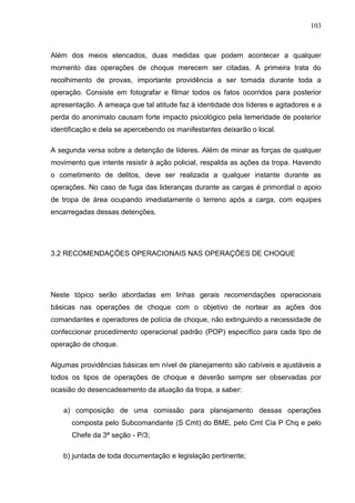 103
Além dos meios elencados, duas medidas que podem acontecer a qualquer
momento das operações de choque merecem ser citadas. A primeira trata do
recolhimento de provas, importante providência a ser tomada durante toda a
operação. Consiste em fotografar e filmar todos os fatos ocorridos para posterior
apresentação. A ameaça que tal atitude faz à identidade dos líderes e agitadores e a
perda do anonimato causam forte impacto psicológico pela temeridade de posterior
identificação e dela se apercebendo os manifestantes deixarão o local.
A segunda versa sobre a detenção de líderes. Além de minar as forças de qualquer
movimento que intente resistir à ação policial, respalda as ações da tropa. Havendo
o cometimento de delitos, deve ser realizada a qualquer instante durante as
operações. No caso de fuga das lideranças durante as cargas é primordial o apoio
de tropa de área ocupando imediatamente o terreno após a carga, com equipes
encarregadas dessas detenções.
3.2 RECOMENDAÇÕES OPERACIONAIS NAS OPERAÇÕES DE CHOQUE
Neste tópico serão abordadas em linhas gerais recomendações operacionais
básicas nas operações de choque com o objetivo de nortear as ações dos
comandantes e operadores de polícia de choque, não extinguindo a necessidade de
confeccionar procedimento operacional padrão (POP) específico para cada tipo de
operação de choque.
Algumas providências básicas em nível de planejamento são cabíveis e ajustáveis a
todos os tipos de operações de choque e deverão sempre ser observadas por
ocasião do desencadeamento da atuação da tropa, a saber:
a) composição de uma comissão para planejamento dessas operações
composta pelo Subcomandante (S Cmt) do BME, pelo Cmt Cia P Chq e pelo
Chefe da 3ª seção - P/3;
b) juntada de toda documentação e legislação pertinente;
 