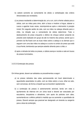 111
b) caberá somente ao comandante de célula a verbalização das ordens
direcionadas aos revistados;
c) os presos receberão a determinação de, um a um, com a frente voltada para a
célula, com as mãos para cima, abrir a boca e mostrar a língua, abaixar a
cueca e agachar duas vezes, recompondo-se após e retornando à posição
inicial. Em seguida sairão da cela, com as mãos na cabeça olhando para o
chão, na direção que o comandante de célula determinar. Todo o
deslocamento do preso enquanto o efetivo de choque estiver presente do
presídio será realizado em grupo de até no máximo dez presos, sendo que o
primeiro da fila ficará com as duas mãos sobre a cabeça e os demais que o
seguem com uma das mãos na cabeça e a outra no ombro do preso que está
à sua frente, lembrando que sempre estarão olhando para o chão; e
d) após a retirada de todos os presos, a célula avança e revista a cela em busca
de presos homiziados.
3.3.5.3 Contenção dos presos
Em linhas gerais, devem ser adotados os procedimentos a seguir:
a) os presos retirados das celas permanecerão em local determinado e
aguardarão assentados no pátio, com as mãos sobre a nuca, olhar ao solo,
sem conversas, de forma a impedir que se levantem rapidamente;
b) a contenção de presos é extremamente sensível, tendo em vista o
ajuntamento de internos em um único local e deverá ser executada por
escudeiros, lançadores e atiradores, com apoio de policiais com cães,
aumentando-se o efetivo policial à medida que se aumentar a quantidade de
presos. Deverá sempre que possível ser designado um tenente ou sargento
para a área da contenção;
 