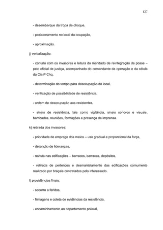 127
- desembarque da tropa de choque,
- posicionamento no local da ocupação,
- aproximação.
j) verbalização:
- contato com os invasores e leitura do mandado de reintegração de posse –
pelo oficial de justiça, acompanhado do comandante da operação e da célula
da Cia P Chq,
- determinação do tempo para desocupação do local,
- verificação de possibilidade de resistência,
- ordem de desocupação aos resistentes,
- sinais de resistência, tais como vigilância, sinais sonoros e visuais,
barricadas, reuniões, formações e presença da imprensa.
k) retirada dos invasores:
- prioridade de emprego dos meios – uso gradual e proporcional da força,
- detenção de lideranças,
- revista nas edificações – barracos, barracas, depósitos,
- retirada de pertences e desmantelamento das edificações comumente
realizado por braçais contratados pelo interessado.
l) providências finais:
- socorro a feridos,
- filmagens e coleta de evidências da resistência,
- encaminhamento ao departamento policial,
 