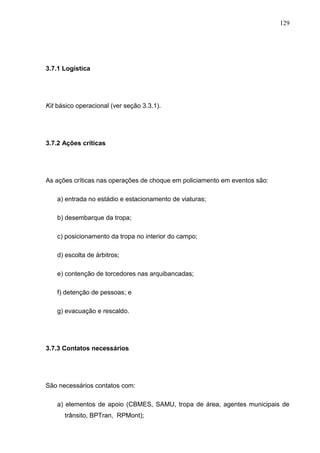 129
3.7.1 Logística
Kit básico operacional (ver seção 3.3.1).
3.7.2 Ações críticas
As ações críticas nas operações de choque em policiamento em eventos são:
a) entrada no estádio e estacionamento de viaturas;
b) desembarque da tropa;
c) posicionamento da tropa no interior do campo;
d) escolta de árbitros;
e) contenção de torcedores nas arquibancadas;
f) detenção de pessoas; e
g) evacuação e rescaldo.
3.7.3 Contatos necessários
São necessários contatos com:
a) elementos de apoio (CBMES, SAMU, tropa de área, agentes municipais de
trânsito, BPTran, RPMont);
 