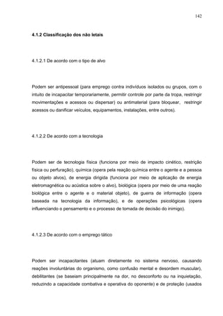 142
4.1.2 Classificação dos não letais
4.1.2.1 De acordo com o tipo de alvo
Podem ser antipessoal (para emprego contra indivíduos isolados ou grupos, com o
intuito de incapacitar temporariamente, permitir controle por parte da tropa, restringir
movimentações e acessos ou dispersar) ou antimaterial (para bloquear, restringir
acessos ou danificar veículos, equipamentos, instalações, entre outros).
4.1.2.2 De acordo com a tecnologia
Podem ser de tecnologia física (funciona por meio de impacto cinético, restrição
física ou perfuração), química (opera pela reação química entre o agente e a pessoa
ou objeto alvos), de energia dirigida (funciona por meio de aplicação de energia
eletromagnética ou acústica sobre o alvo), biológica (opera por meio de uma reação
biológica entre o agente e o material objeto), de guerra de informação (opera
baseada na tecnologia da informação), e de operações psicológicas (opera
influenciando o pensamento e o processo de tomada de decisão do inimigo).
4.1.2.3 De acordo com o emprego tático
Podem ser incapacitantes (atuam diretamente no sistema nervoso, causando
reações involuntárias do organismo, como confusão mental e desordem muscular),
debilitantes (se baseiam principalmente na dor, no desconforto ou na inquietação,
reduzindo a capacidade combativa e operativa do oponente) e de proteção (usados
 