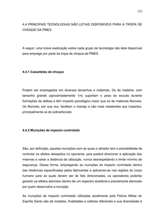 152
4.4 PRINCIPAIS TECNOLOGIAS NÃO LETAIS DISPONÍVEIS PARA A TROPA DE
CHOQUE DA PMES
A seguir, uma breve explicação sobre cada grupo de tecnologia não letal disponível
para emprego por parte da tropa de choque da PMES.
4.4.1 Cassetetes de choque
Podem ser empregados em diversos tamanhos e materiais. Os de madeira, com
tamanho grande (aproximadamente 1m) suportam o peso do escudo durante
formações de defesa e têm impacto psicológico maior que os de materiais flexíveis.
Os flexíveis, por sua vez, facilitam o manejo e são mais resistentes aos impactos,
principalmente os de policarbonato.
4.4.2 Munições de impacto controlado
São, por definição, aquelas munições com as quais o atirador tem a possibilidade de
controlar os efeitos desejados no oponente, pois poderá direcionar a aplicação das
mesmas e variar a distância de utilização, nunca desrespeitando o limite mínimo de
segurança. Dessa forma, empregando as munições de impacto controlado dentro
das distâncias especificadas pelos fabricantes e aplicando-as nas regiões do corpo
humano para as quais devem ser de fato direcionadas, os operadores poderão
garantir os efeitos advindos dentro de um espectro aceitável e previamente elencado
por quem desenvolve a munição.
As munições de impacto controlado utilizadas atualmente pela Polícia Militar do
Espírito Santo são de modelos, finalidades e calibres diferentes e sua diversidade é
 