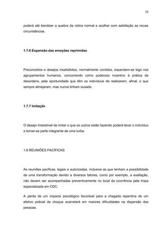 28
poderá até bendizer a quebra da rotina normal e acolher com satisfação as novas
circunstâncias.
1.7.6 Expansão das emoções reprimidas
Preconceitos e desejos insatisfeitos, normalmente contidos, expandem-se logo nos
agrupamentos humanos, concorrendo como poderoso incentivo à prática de
desordens, pela oportunidade que têm os indivíduos de realizarem, afinal, o que
sempre almejaram, mas nunca tinham ousado.
1.7.7 Imitação
O desejo irresistível de imitar o que os outros estão fazendo poderá levar o indivíduo
a tornar-se parte integrante de uma turba.
1.8 REUNIÕES PACÍFICAS
As reuniões pacíficas, legais e autorizadas, inclusive as que tenham a possibilidade
de uma transformação devido a diversos fatores, como por exemplo, a exaltação,
não devem ser acompanhadas preventivamente no local da ocorrência pela tropa
especializada em CDC.
A perda de um impacto psicológico favorável para a chegada repentina de um
efetivo policial de choque acarretará em maiores dificuldades na dispersão das
pessoas.
 