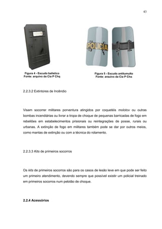 43
2.2.3.2 Extintores de Incêndio
Visam socorrer militares porventura atingidos por coquetéis molotov ou outras
bombas incendiárias ou livrar a tropa de choque de pequenas barricadas de fogo em
rebeliões em estabelecimentos prisionais ou reintegrações de posse, rurais ou
urbanas. A extinção de fogo em militares também pode se dar por outros meios,
como mantas de extinção ou com a técnica do rolamento.
2.2.3.3 Kits de primeiros socorros
Os kits de primeiros socorros são para os casos de lesão leve em que pode ser feito
um primeiro atendimento, devendo sempre que possível existir um policial treinado
em primeiros socorros num pelotão de choque.
2.2.4 Acessórios
Figura 4 - Escudo balístico
Fonte: arquivo da Cia P Chq
Figura 5 - Escudo antitumulto
Fonte: arquivo da Cia P Chq
 