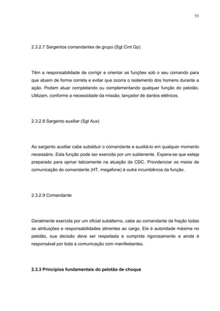 51
2.3.2.7 Sargentos comandantes de grupo (Sgt Cmt Gp)
Têm a responsabilidade de corrigir e orientar as funções sob o seu comando para
que atuem de forma correta e evitar que ocorra o isolamento dos homens durante a
ação. Podem atuar completando ou complementando qualquer função do pelotão.
Utilizam, conforme a necessidade da missão, lançador de dardos elétricos.
2.3.2.8 Sargento auxiliar (Sgt Aux)
Ao sargento auxiliar cabe substituir o comandante e auxiliá-lo em qualquer momento
necessário. Esta função pode ser exercida por um subtenente. Espera-se que esteja
preparado para opinar taticamente na atuação de CDC. Providenciar os meios de
comunicação do comandante (HT, megafone) é outra incumbência da função.
2.3.2.9 Comandante
Geralmente exercida por um oficial subalterno, cabe ao comandante da fração todas
as atribuições e responsabilidades atinentes ao cargo. Ele é autoridade máxima no
pelotão, sua decisão deve ser respeitada e cumprida rigorosamente e ainda é
responsável por toda a comunicação com manifestantes.
2.3.3 Princípios fundamentais do pelotão de choque
 