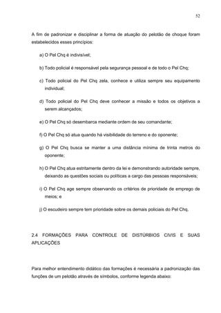 52
A fim de padronizar e disciplinar a forma de atuação do pelotão de choque foram
estabelecidos esses princípios:
a) O Pel Chq é indivisível;
b) Todo policial é responsável pela segurança pessoal e de todo o Pel Chq;
c) Todo policial do Pel Chq zela, conhece e utiliza sempre seu equipamento
individual;
d) Todo policial do Pel Chq deve conhecer a missão e todos os objetivos a
serem alcançados;
e) O Pel Chq só desembarca mediante ordem de seu comandante;
f) O Pel Chq só atua quando há visibilidade do terreno e do oponente;
g) O Pel Chq busca se manter a uma distância mínima de trinta metros do
oponente;
h) O Pel Chq atua estritamente dentro da lei e demonstrando autoridade sempre,
deixando as questões sociais ou políticas a cargo das pessoas responsáveis;
i) O Pel Chq age sempre observando os critérios de prioridade de emprego de
meios; e
j) O escudeiro sempre tem prioridade sobre os demais policiais do Pel Chq.
2.4 FORMAÇÕES PARA CONTROLE DE DISTÚRBIOS CIVIS E SUAS
APLICAÇÕES
Para melhor entendimento didático das formações é necessária a padronização das
funções de um pelotão através de símbolos, conforme legenda abaixo:
 