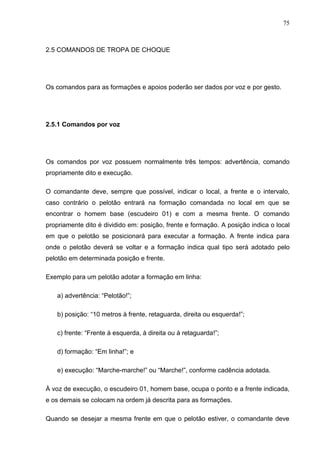 75
2.5 COMANDOS DE TROPA DE CHOQUE
Os comandos para as formações e apoios poderão ser dados por voz e por gesto.
2.5.1 Comandos por voz
Os comandos por voz possuem normalmente três tempos: advertência, comando
propriamente dito e execução.
O comandante deve, sempre que possível, indicar o local, a frente e o intervalo,
caso contrário o pelotão entrará na formação comandada no local em que se
encontrar o homem base (escudeiro 01) e com a mesma frente. O comando
propriamente dito é dividido em: posição, frente e formação. A posição indica o local
em que o pelotão se posicionará para executar a formação. A frente indica para
onde o pelotão deverá se voltar e a formação indica qual tipo será adotado pelo
pelotão em determinada posição e frente.
Exemplo para um pelotão adotar a formação em linha:
a) advertência: “Pelotão!”;
b) posição: “10 metros à frente, retaguarda, direita ou esquerda!”;
c) frente: “Frente à esquerda, à direita ou à retaguarda!”;
d) formação: “Em linha!”; e
e) execução: “Marche-marche!” ou “Marche!”, conforme cadência adotada.
À voz de execução, o escudeiro 01, homem base, ocupa o ponto e a frente indicada,
e os demais se colocam na ordem já descrita para as formações.
Quando se desejar a mesma frente em que o pelotão estiver, o comandante deve
 