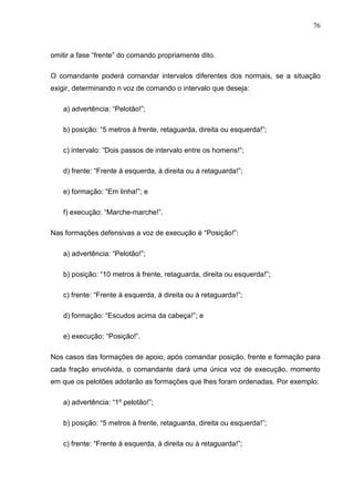 76
omitir a fase “frente” do comando propriamente dito.
O comandante poderá comandar intervalos diferentes dos normais, se a situação
exigir, determinando n voz de comando o intervalo que deseja:
a) advertência: “Pelotão!”;
b) posição: “5 metros à frente, retaguarda, direita ou esquerda!”;
c) intervalo: “Dois passos de intervalo entre os homens!”;
d) frente: “Frente à esquerda, à direita ou à retaguarda!”;
e) formação: “Em linha!”; e
f) execução: “Marche-marche!”.
Nas formações defensivas a voz de execução é “Posição!”:
a) advertência: “Pelotão!”;
b) posição: “10 metros à frente, retaguarda, direita ou esquerda!”;
c) frente: “Frente à esquerda, à direita ou à retaguarda!”;
d) formação: “Escudos acima da cabeça!”; e
e) execução: “Posição!”.
Nos casos das formações de apoio, após comandar posição, frente e formação para
cada fração envolvida, o comandante dará uma única voz de execução, momento
em que os pelotões adotarão as formações que lhes foram ordenadas. Por exemplo:
a) advertência: “1º pelotão!”;
b) posição: “5 metros à frente, retaguarda, direita ou esquerda!”;
c) frente: “Frente à esquerda, à direita ou à retaguarda!”;
 