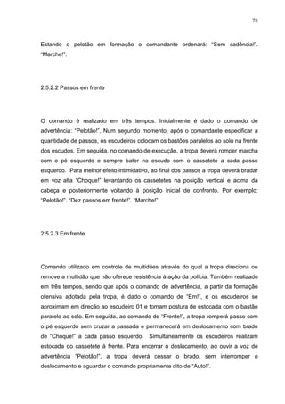 78
Estando o pelotão em formação o comandante ordenará: “Sem cadência!”.
“Marche!”.
2.5.2.2 Passos em frente
O comando é realizado em três tempos. Inicialmente é dado o comando de
advertência: “Pelotão!”. Num segundo momento, após o comandante especificar a
quantidade de passos, os escudeiros colocam os bastões paralelos ao solo na frente
dos escudos. Em seguida, no comando de execução, a tropa deverá romper marcha
com o pé esquerdo e sempre bater no escudo com o cassetete a cada passo
esquerdo. Para melhor efeito intimidativo, ao final dos passos a tropa deverá bradar
em voz alta “Choque!” levantando os cassetetes na posição vertical e acima da
cabeça e posteriormente voltando à posição inicial de confronto. Por exemplo:
“Pelotão!”. “Dez passos em frente!”. “Marche!”.
2.5.2.3 Em frente
Comando utilizado em controle de multidões através do qual a tropa direciona ou
remove a multidão que não oferece resistência à ação da polícia. Também realizado
em três tempos, sendo que após o comando de advertência, a partir da formação
ofensiva adotada pela tropa, é dado o comando de “Em!”, e os escudeiros se
aproximam em direção ao escudeiro 01 e tomam postura de estocada com o bastão
paralelo ao solo. Em seguida, ao comando de “Frente!”, a tropa romperá passo com
o pé esquerdo sem cruzar a passada e permanecerá em deslocamento com brado
de “Choque!” a cada passo esquerdo. Simultaneamente os escudeiros realizam
estocada do cassetete à frente. Para encerrar o deslocamento, ao ouvir a voz de
advertência “Pelotão!”, a tropa deverá cessar o brado, sem interromper o
deslocamento e aguardar o comando propriamente dito de “Auto!”.
 