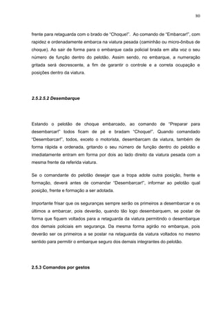 80
frente para retaguarda com o brado de “Choque!”. Ao comando de “Embarcar!”, com
rapidez e ordenadamente embarca na viatura pesada (caminhão ou micro-ônibus de
choque). Ao sair de forma para o embarque cada policial brada em alta voz o seu
número de função dentro do pelotão. Assim sendo, no embarque, a numeração
gritada será decrescente, a fim de garantir o controle e a correta ocupação e
posições dentro da viatura.
2.5.2.5.2 Desembarque
Estando o pelotão de choque embarcado, ao comando de “Preparar para
desembarcar!” todos ficam de pé e bradam “Choque!”. Quando comandado
“Desembarcar!”, todos, exceto o motorista, desembarcam da viatura, também de
forma rápida e ordenada, gritando o seu número de função dentro do pelotão e
imediatamente entram em forma por dois ao lado direito da viatura pesada com a
mesma frente da referida viatura.
Se o comandante do pelotão desejar que a tropa adote outra posição, frente e
formação, deverá antes de comandar “Desembarcar!”, informar ao pelotão qual
posição, frente e formação a ser adotada.
Importante frisar que os seguranças sempre serão os primeiros a desembarcar e os
últimos a embarcar, pois deverão, quando tão logo desembarquem, se postar de
forma que fiquem voltados para a retaguarda da viatura permitindo o desembarque
dos demais policiais em segurança. Da mesma forma agirão no embarque, pois
deverão ser os primeiros a se postar na retaguarda da viatura voltados no mesmo
sentido para permitir o embarque seguro dos demais integrantes do pelotão.
2.5.3 Comandos por gestos
 