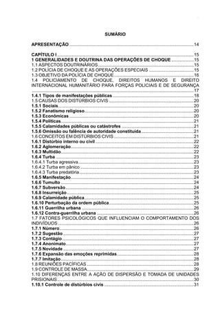 8
SUMÁRIO
APRESENTAÇÃO ....................................................................................................14
CAPÍTULO I..............................................................................................................15
1 GENERALIDADES E DOUTRINA DAS OPERAÇÕES DE CHOQUE ..................15
1.1 ASPECTOS DOUTRINÁRIOS.............................................................................15
1.2 POLÍCIA DE CHOQUE E AS OPERAÇÕES ESPECIAIS ....................................15
1.3 OBJETIVO DA POLÍCIA DE CHOQUE................................................................16
1.4 POLICIAMENTO DE CHOQUE, DIREITOS HUMANOS E DIREITO
INTERNACIONAL HUMANITÁRIO PARA FORÇAS POLICIAIS E DE SEGURANÇA
..................................................................................................................................17
1.4.1 Tipos de manifestações públicas .................................................................18
1.5 CAUSAS DOS DISTÚRBIOS CIVIS ....................................................................20
1.5.1 Sociais.............................................................................................................20
1.5.2 Fanatismo religioso........................................................................................20
1.5.3 Econômicas ....................................................................................................20
1.5.4 Políticas...........................................................................................................21
1.5.5 Calamidades públicas ou catástrofes ..........................................................21
1.5.6 Omissão ou falência de autoridade constituída ..........................................21
1.6 CONCEITOS EM DISTÚRBIOS CIVIS ................................................................21
1.6.1 Distúrbio interno ou civil ...............................................................................22
1.6.2 Aglomeração...................................................................................................22
1.6.3 Multidão...........................................................................................................22
1.6.4 Turba ...............................................................................................................23
1.6.4.1 Turba agressiva.............................................................................................23
1.6.4.2 Turba em pânico ...........................................................................................23
1.6.4.3 Turba predatória............................................................................................23
1.6.5 Manifestação...................................................................................................24
1.6.6 Tumulto ...........................................................................................................24
1.6.7 Subversão.......................................................................................................24
1.6.8 Insurreição......................................................................................................25
1.6.9 Calamidade pública........................................................................................25
1.6.10 Perturbação da ordem pública....................................................................25
1.6.11 Guerrilha urbana ..........................................................................................26
1.6.12 Contra-guerrilha urbana ..............................................................................26
1.7 FATORES PSICOLÓGICOS QUE INFLUENCIAM O COMPORTAMENTO DOS
INDIVÍDUOS .............................................................................................................26
1.7.1 Número............................................................................................................26
1.7.2 Sugestão .........................................................................................................27
1.7.3 Contágio..........................................................................................................27
1.7.4 Anonimato.......................................................................................................27
1.7.5 Novidade .........................................................................................................27
1.7.6 Expansão das emoções reprimidas..............................................................28
1.7.7 Imitação...........................................................................................................28
1.8 REUNIÕES PACÍFICAS ......................................................................................28
1.9 CONTROLE DE MASSA......................................................................................29
1.10 DIFERENÇAS ENTRE A AÇÃO DE DISPERSÃO E TOMADA DE UNIDADES
PRISIONAIS..............................................................................................................30
1.10.1 Controle de distúrbios civis ........................................................................31
 