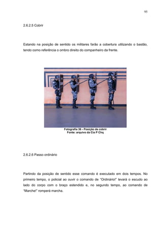 95
2.6.2.5 Cobrir
Estando na posição de sentido os militares farão a cobertura utilizando o bastão,
tendo como referência o ombro direito do companheiro da frente.
2.6.2.6 Passo ordinário
Partindo da posição de sentido esse comando é executado em dois tempos. No
primeiro tempo, o policial ao ouvir o comando de “Ordinário!” levará o escudo ao
lado do corpo com o braço estendido e, no segundo tempo, ao comando de
“Marche!” romperá marcha.
Fotografia 36 - Posição de cobrir
Fonte: arquivo da Cia P Chq
 