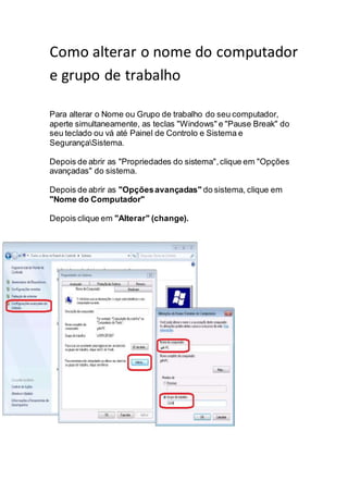 Como alterar o nome do computador
e grupo de trabalho
Para alterar o Nome ou Grupo de trabalho do seu computador,
aperte simultaneamente, as teclas "Windows" e "Pause Break" do
seu teclado ou vá até Painel de Controlo e Sistema e
SegurançaSistema.
Depois de abrir as "Propriedades do sistema",clique em "Opções
avançadas" do sistema.
Depois de abrir as "Opçõesavançadas" do sistema, clique em
"Nome do Computador"
Depois clique em "Alterar" (change).
 