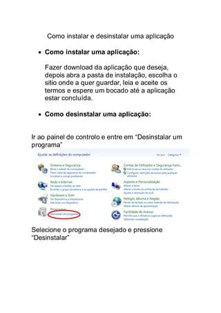 Como instalar e desinstalar uma aplicação
 Como instalar uma aplicação:
Fazer download da aplicação que deseja,
depois abra a pasta de instalação, escolha o
sitio onde a quer guardar, leia e aceite os
termos e espere um bocado até a aplicação
estar concluída.
 Como desinstalar uma aplicação:
Ir ao painel de controlo e entre em “Desinstalar um
programa”
Selecione o programa desejado e pressione
“Desinstalar”
 