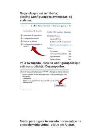 Na janela que vai ser aberta,
escolha Configurações avançadas do
sistema.
Vá a Avançado, escolha Configurações que
está na subdivisão Desempenho.
Mudar para o guia Avançado novamente e na
parte Memória virtual, clique em Alterar.
 