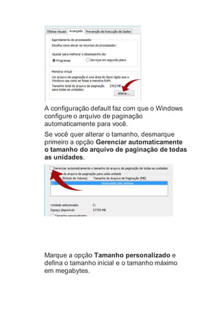 A configuração default faz com que o Windows
configure o arquivo de paginação
automaticamente para você.
Se você quer alterar o tamanho, desmarque
primeiro a opção Gerenciar automaticamente
o tamanho do arquivo de paginação de todas
as unidades.
Marque a opção Tamanho personalizado e
defina o tamanho inicial e o tamanho máximo
em megabytes.
 