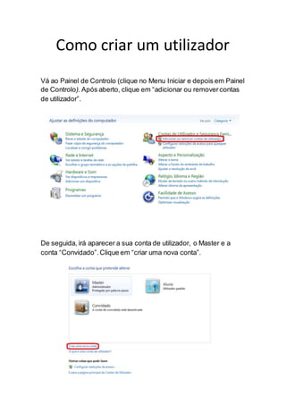 Como criar um utilizador
Vá ao Painel de Controlo (clique no Menu Iniciar e depois em Painel
de Controlo). Após aberto, clique em “adicionar ou removercontas
de utilizador”.
De seguida, irá aparecer a sua conta de utilizador, o Master e a
conta “Convidado”.Clique em “criar uma nova conta”.
 