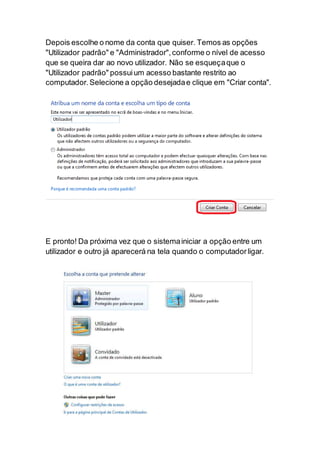 Depois escolhe o nome da conta que quiser. Temos as opções
"Utilizador padrão" e "Administrador",conforme o nível de acesso
que se queira dar ao novo utilizador. Não se esqueçaque o
"Utilizador padrão" possuium acesso bastante restrito ao
computador. Selecione a opção desejadae clique em "Criar conta".
E pronto! Da próxima vez que o sistemainiciar a opção entre um
utilizador e outro já aparecerá na tela quando o computadorligar.
 